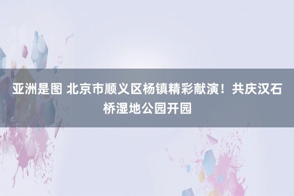 亚洲是图 北京市顺义区杨镇精彩献演！共庆汉石桥湿地公园开园
