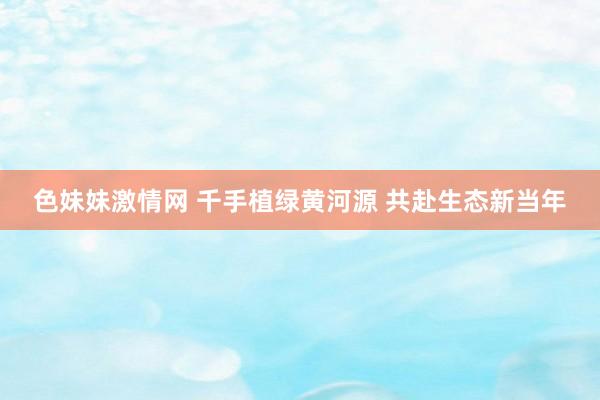 色妹妹激情网 千手植绿黄河源 共赴生态新当年