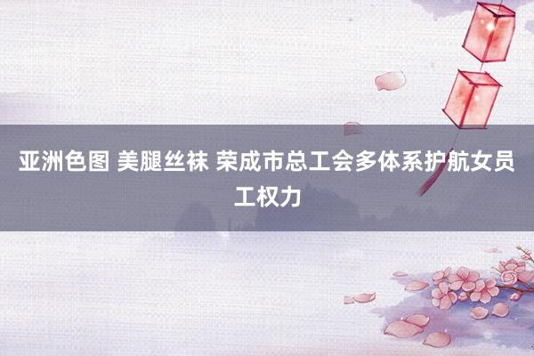 亚洲色图 美腿丝袜 荣成市总工会多体系护航女员工权力