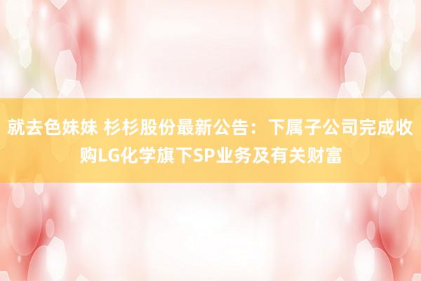 就去色妹妹 杉杉股份最新公告：下属子公司完成收购LG化学旗下SP业务及有关财富