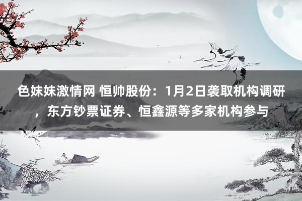 色妹妹激情网 恒帅股份：1月2日袭取机构调研，东方钞票证券、恒鑫源等多家机构参与