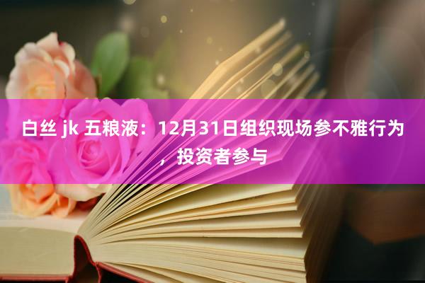白丝 jk 五粮液：12月31日组织现场参不雅行为，投资者参与