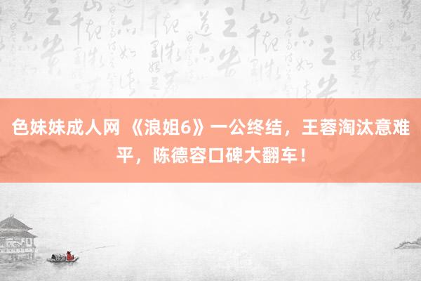 色妹妹成人网 《浪姐6》一公终结，王蓉淘汰意难平，陈德容口碑大翻车！