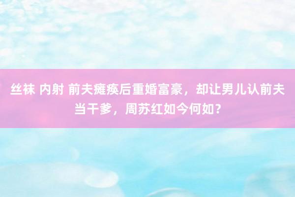 丝袜 内射 前夫瘫痪后重婚富豪，却让男儿认前夫当干爹，周苏红如今何如？