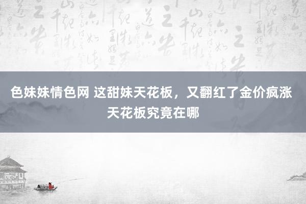 色妹妹情色网 这甜妹天花板，又翻红了金价疯涨 天花板究竟在哪