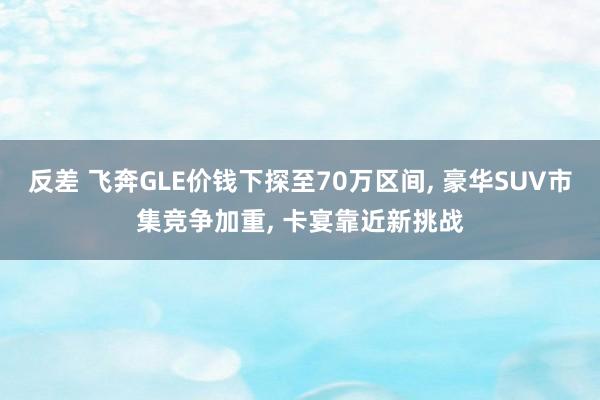 反差 飞奔GLE价钱下探至70万区间， 豪华SUV市集竞争加重， 卡宴靠近新挑战