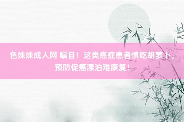色妹妹成人网 瞩目！这类癌症患者慎吃胡萝卜，预防促癌漂泊难康复！