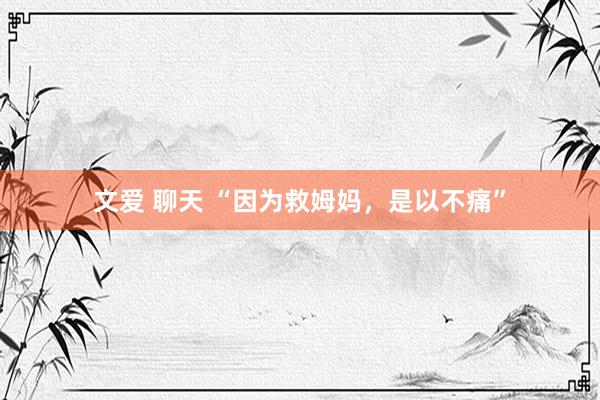 文爱 聊天 “因为救姆妈，是以不痛”