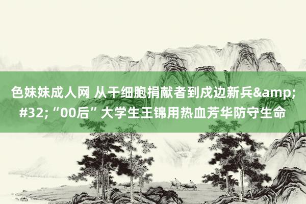 色妹妹成人网 从干细胞捐献者到戍边新兵&#32;“00后”大学生王锦用热血芳华防守生命