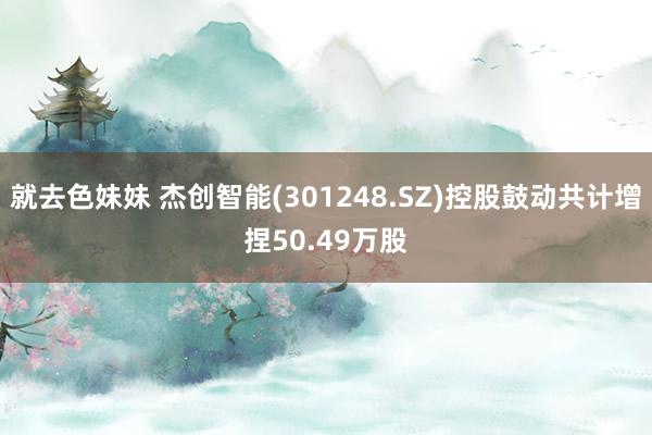 就去色妹妹 杰创智能(301248.SZ)控股鼓动共计增捏50.49万股