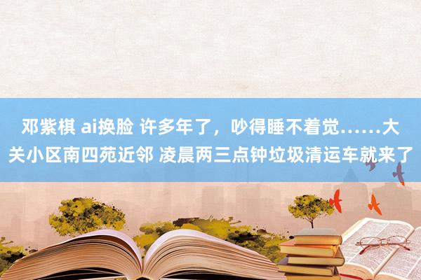 邓紫棋 ai换脸 许多年了，吵得睡不着觉……大关小区南四苑近邻 凌晨两三点钟垃圾清运车就来了