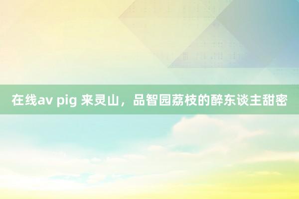 在线av pig 来灵山，品智园荔枝的醉东谈主甜密