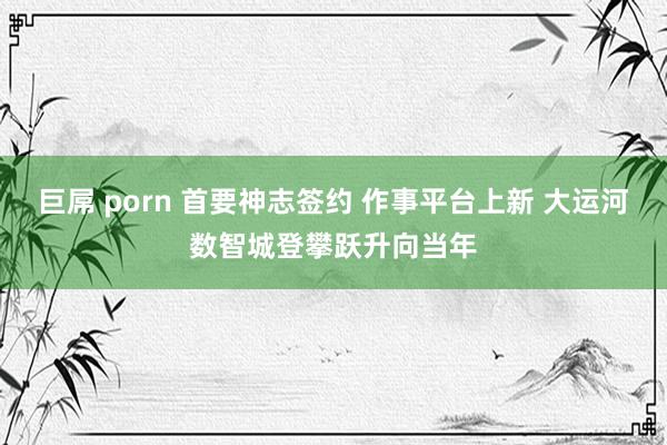 巨屌 porn 首要神志签约 作事平台上新 大运河数智城登攀跃升向当年