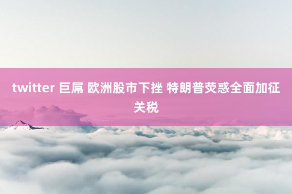 twitter 巨屌 欧洲股市下挫 特朗普荧惑全面加征关税