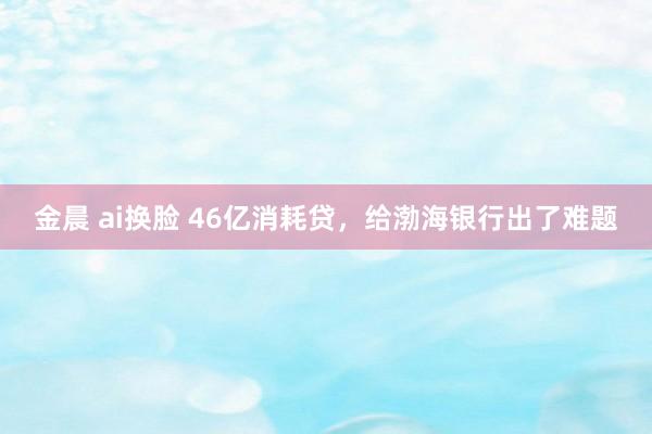 金晨 ai换脸 46亿消耗贷，给渤海银行出了难题