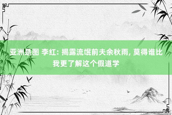 亚洲是图 李红: 揭露流氓前夫余秋雨， 莫得谁比我更了解这个假道学