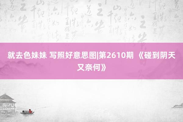 就去色妹妹 写照好意思图|第2610期 《碰到阴天又奈何》