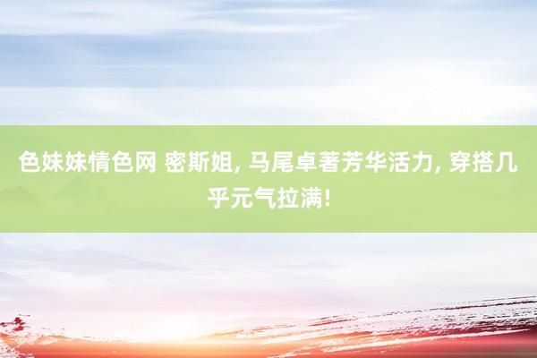 色妹妹情色网 密斯姐， 马尾卓著芳华活力， 穿搭几乎元气拉满!