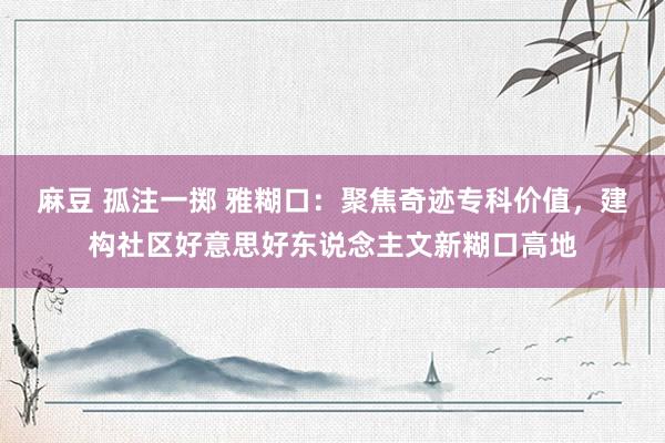 麻豆 孤注一掷 雅糊口：聚焦奇迹专科价值，建构社区好意思好东说念主文新糊口高地