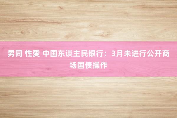 男同 性愛 中国东谈主民银行：3月未进行公开商场国债操作
