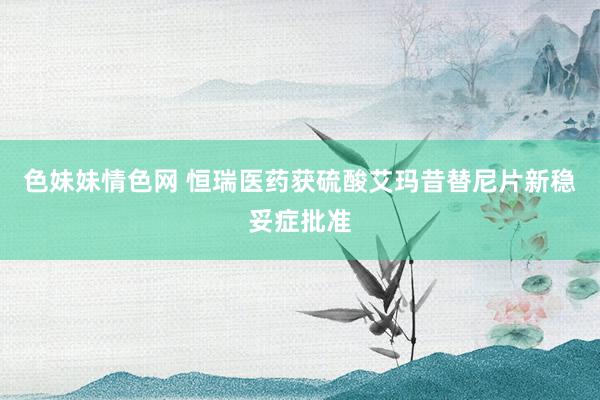 色妹妹情色网 恒瑞医药获硫酸艾玛昔替尼片新稳妥症批准