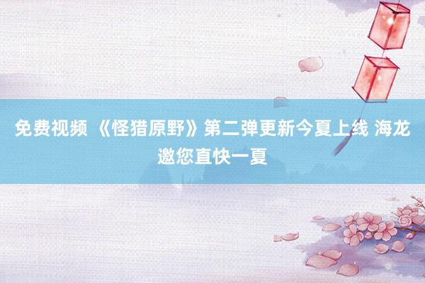 免费视频 《怪猎原野》第二弹更新今夏上线 海龙邀您直快一夏