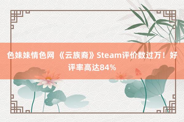 色妹妹情色网 《云族裔》Steam评价数过万！好评率高达84%