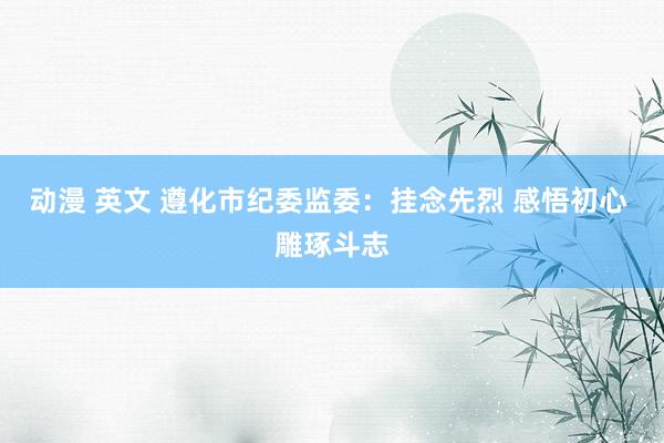 动漫 英文 遵化市纪委监委：挂念先烈 感悟初心 雕琢斗志