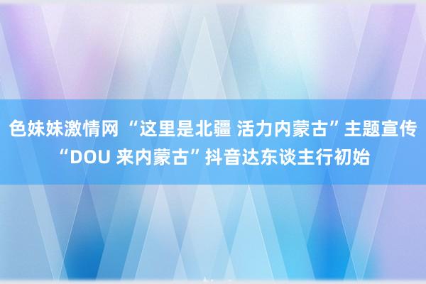 色妹妹激情网 “这里是北疆 活力内蒙古”主题宣传“DOU 来内蒙古”抖音达东谈主行初始