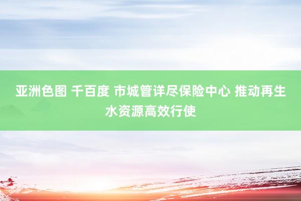 亚洲色图 千百度 市城管详尽保险中心 推动再生水资源高效行使