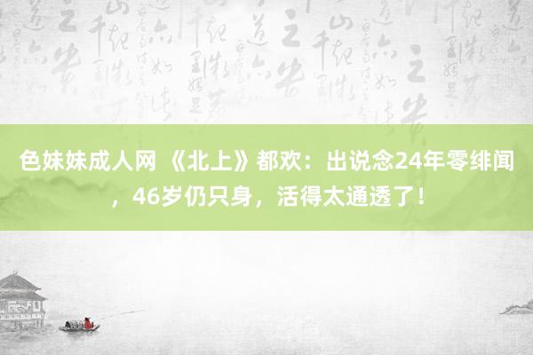 色妹妹成人网 《北上》都欢：出说念24年零绯闻，46岁仍只身，活得太通透了！