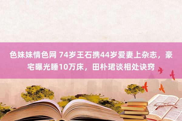 色妹妹情色网 74岁王石携44岁爱妻上杂志，豪宅曝光睡10万床，田朴珺谈相处诀窍
