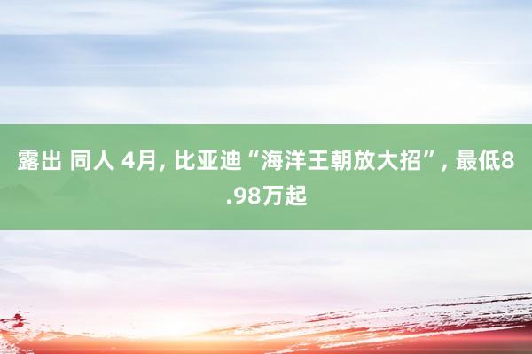 露出 同人 4月， 比亚迪“海洋王朝放大招”， 最低8.98万起