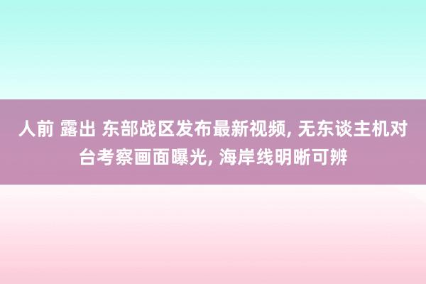 人前 露出 东部战区发布最新视频， 无东谈主机对台考察画面曝光， 海岸线明晰可辨