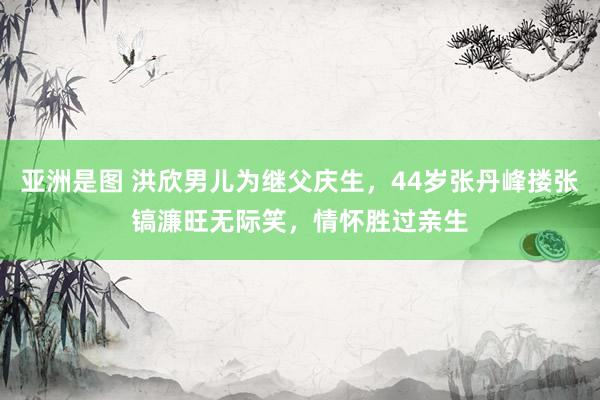 亚洲是图 洪欣男儿为继父庆生，44岁张丹峰搂张镐濂旺无际笑，情怀胜过亲生