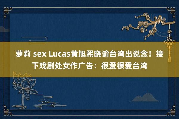 萝莉 sex Lucas黄旭熙晓谕台湾出说念！　接下戏剧处女作广告：很爱很爱台湾