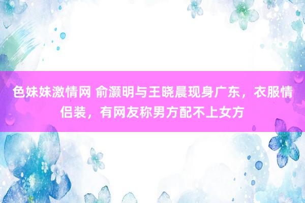 色妹妹激情网 俞灏明与王晓晨现身广东，衣服情侣装，有网友称男方配不上女方