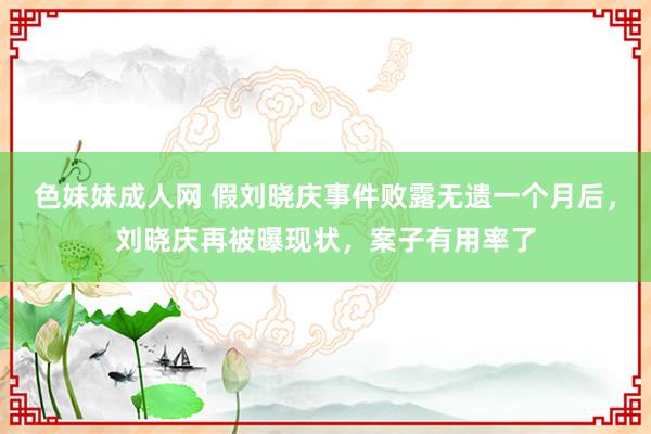 色妹妹成人网 假刘晓庆事件败露无遗一个月后，刘晓庆再被曝现状，案子有用率了