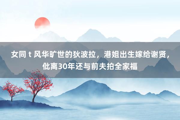 女同 t 风华旷世的狄波拉，港姐出生嫁给谢贤，仳离30年还与前夫拍全家福