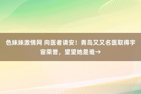 色妹妹激情网 向医者请安！青岛又又名医取得宇宙荣誉，望望她是谁→