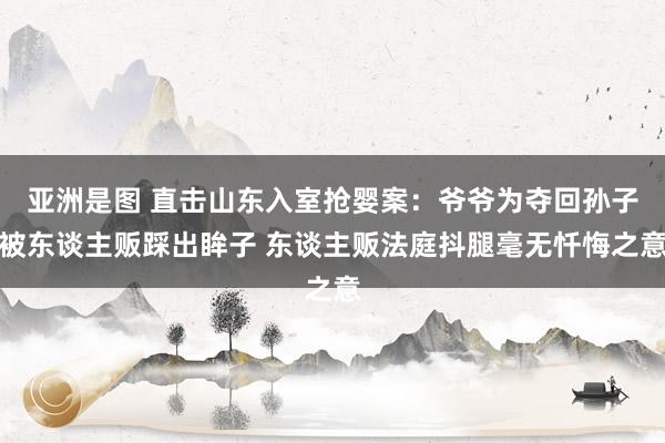 亚洲是图 直击山东入室抢婴案：爷爷为夺回孙子被东谈主贩踩出眸子 东谈主贩法庭抖腿毫无忏悔之意
