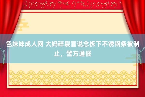 色妹妹成人网 大妈碎裂盲说念拆下不锈钢条被制止，警方通报