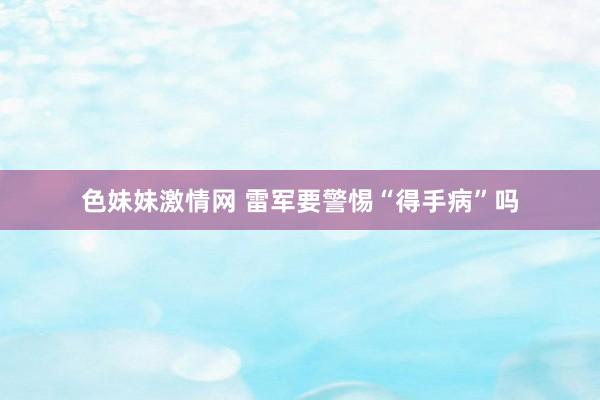色妹妹激情网 雷军要警惕“得手病”吗