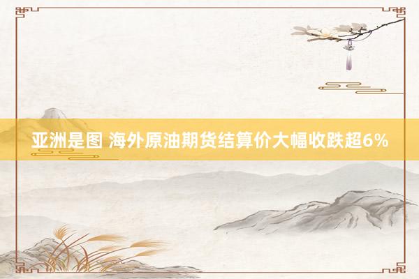 亚洲是图 海外原油期货结算价大幅收跌超6%