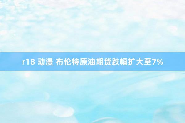 r18 动漫 布伦特原油期货跌幅扩大至7%