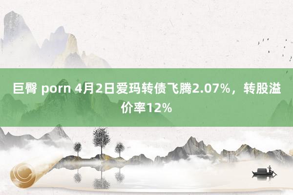巨臀 porn 4月2日爱玛转债飞腾2.07%，转股溢价率12%