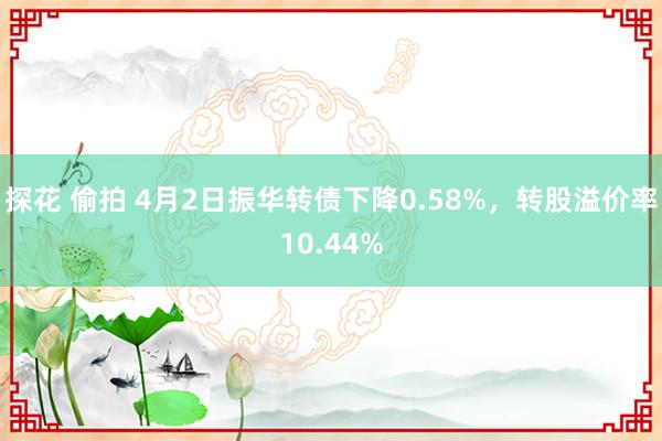 探花 偷拍 4月2日振华转债下降0.58%，转股溢价率10.44%