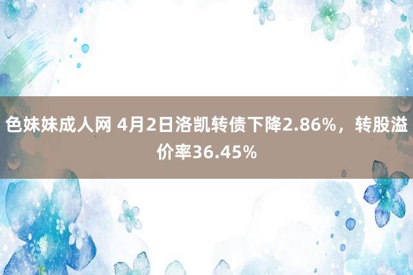 色妹妹成人网 4月2日洛凯转债下降2.86%，转股溢价率36.45%