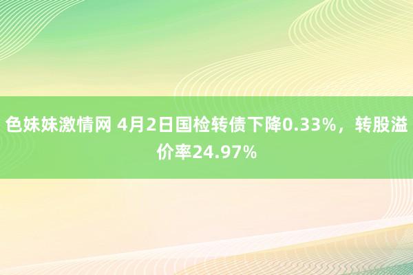 色妹妹激情网 4月2日国检转债下降0.33%，转股溢价率24.97%