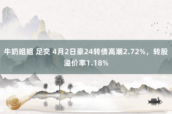 牛奶姐姐 足交 4月2日豪24转债高潮2.72%，转股溢价率1.18%